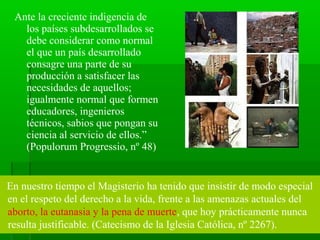 Ante la creciente indigencia de
   los países subdesarrollados se
   debe considerar como normal
   el que un país desarrollado
   consagre una parte de su
   producción a satisfacer las
   necesidades de aquellos;
   igualmente normal que formen
   educadores, ingenieros
   técnicos, sabios que pongan su
   ciencia al servicio de ellos.”
   (Populorum Progressio, nº 48)


En nuestro tiempo el Magisterio ha tenido que insistir de modo especial
en el respeto del derecho a la vida, frente a las amenazas actuales del
aborto, la eutanasia y la pena de muerte, que hoy prácticamente nunca
resulta justificable. (Catecismo de la Iglesia Católica, nº 2267).
 