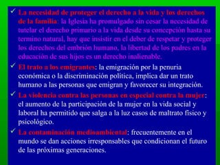  La necesidad de proteger el derecho a la vida y los derechos
  de la familia: la Iglesia ha promulgado sin cesar la necesidad de
  tutelar el derecho primario a la vida desde su concepción hasta su
  termino natural, hay que insistir en el deber de respetar y proteger
  los derechos del embrión humano, la libertad de los padres en la
  educación de sus hijos es un derecho inalienable.
 El trato a los emigrantes: la emigración por la penuria
  económica o la discriminación política, implica dar un trato
  humano a las personas que emigran y favorecer su integración.
 La violencia contra las personas en especial contra la mujer:
  el aumento de la participación de la mujer en la vida social y
  laboral ha permitido que salga a la luz casos de maltrato físico y
  psicológico.
 La contaminación medioambiental: frecuentemente en el
  mundo se dan acciones irresponsables que condicionan el futuro
  de las próximas generaciones.
 