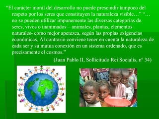 “El carácter moral del desarrollo no puede prescindir tampoco del
  respeto por los seres que constituyen la naturaleza visible…” “…
  no se pueden utilizar impunemente las diversas categorías de
  seres, vivos o inanimados – animales, plantas, elementos
  naturales- como mejor apetezca, según las propias exigencias
  económicas. Al contrario conviene tener en cuenta la naturaleza de
  cada ser y su mutua conexión en un sistema ordenado, que es
  precisamente el cosmos.”
                       (Juan Pablo II, Sollicitudo Rei Socialis, nº 34)
 