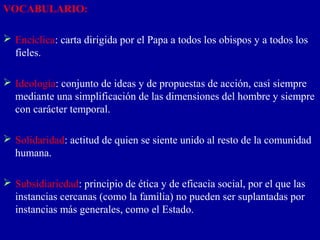 VOCABULARIO:

 Encíclica: carta dirigida por el Papa a todos los obispos y a todos los
  fieles.

 Ideología: conjunto de ideas y de propuestas de acción, casi siempre
  mediante una simplificación de las dimensiones del hombre y siempre
  con carácter temporal.

 Solidaridad: actitud de quien se siente unido al resto de la comunidad
  humana.

 Subsidiariedad: principio de ética y de eficacia social, por el que las
  instancias cercanas (como la familia) no pueden ser suplantadas por
  instancias más generales, como el Estado.
 