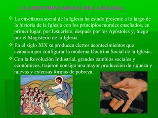 1. LA DOCTRINA SOCIAL DE LA IGLESIA.
 La enseñanza social de la Iglesia ha estado presente a lo largo de
  la historia de la Iglesia con los principios morales enseñados, en
  primer lugar, por Jesucristo, después por los Apóstoles y, luego
  por el Magisterio de la Iglesia.
 En el siglo XIX se producen ciertos acontecimientos que
  acabaran por configurar la moderna Doctrina Social de la Iglesia.
 Con la Revolución Industrial, grandes cambios sociales y
  económicos, trajeron consigo una mayor producción de riqueza y
  nuevas y extensas formas de pobreza.
 