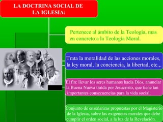 LA DOCTRINA SOCIAL DE
     LA IGLESIA:


                 Pertenece al ámbito de la Teología, mas
                 en concreto a la Teología Moral.


               Trata la moralidad de las acciones morales,
               la ley moral, la conciencia, la libertad, etc.,.


               El fin: llevar los seres humanos hacia Dios, anunciar
               la Buena Nueva traída por Jesucristo, que tiene tan
                importantes consecuencias para la vida social.


               Conjunto de enseñanzas propuestas por el Magisterio
               de la Iglesia, sobre las exigencias morales que debe
               cumplir el orden social, a la luz de la Revelación.
 