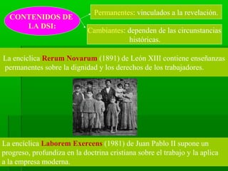 Permanentes: vinculados a la revelación.
  CONTENIDOS DE
     LA DSI:
                             Cambiantes: dependen de las circunstancias
                                         históricas.

La encíclica Rerum Novarum (1891) de León XIII contiene enseñanzas
permanentes sobre la dignidad y los derechos de los trabajadores.




La encíclica Laborem Exercens (1981) de Juan Pablo II supone un
progreso, profundiza en la doctrina cristiana sobre el trabajo y la aplica
a la empresa moderna.
 