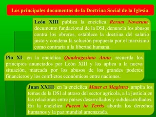 Los principales documentos de la Doctrina Social de la Iglesia.

            León XIII publica la encíclica Rerum Novarum,
            documento fundacional de la DSI, denuncia los abusos
            contra los obreros, establece la doctrina del salario
            justo y condena la solución propuesta por el marxismo
            como contraria a la libertad humana.

Pio XI, en la encíclica Quadragesimo Anno, recuerda los
principios anunciados por León XIII y los aplica a la nueva
situación, marcada por los abusos de los grandes poderes
financieros y los conflictos económicos entre naciones.

         Juan XXIII, en la encíclica Mater et Magistra, amplia los
         temas de la DSI al atraso del sector agrícola, a la justicia en
         las relaciones entre países desarrollados y subdesarrollados.
         En la encíclica Pacem in Terris aborda los derechos
         humanos y la paz mundial amenazada.
 