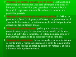  Principio del destino universal de los bienes: los bienes de la
  tierra están destinados por Dios para el beneficio de todos los
  hombres y son necesarios para garantizar la autonomía y la
  libertad de la persona humana. De ahí nace el derecho a la
  propiedad privada.
 Principio de autonomía de la sociedad política: la DSI no se
  pronuncia a favor de ninguna opción concreta, pero reconoce el
  valor de la democracia. La autonomía de la sociedad política ha
  de respetar las exigencias éticas.
 Principio de subsidiariedad: piden que se respeten las
  competencias propias de cada nivel, comenzando por lo más
  básico: el individuo y la familia. El Estado no puede ignorar o
  suplantar los derechos de las personas y de las familias.
 Principio de solidaridad: lleva a que cada persona o individuo
  se sienta unida y responsabilizada con el resto de la comunidad
  humana. Esto implica el deber de actuar con rapidez y eficacia
  allí donde más ayuda se necesite.
 