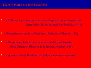 TEXTOS PARA LA REFLEXION:




 La DSI no es una tercera vía entre el capitalismo y el marxismo.
                   (Juan Pablo II, Sollicitudo Rei Socialis, nº 41).

 Libertad para el esclavo Onésimo. (Epístola a Filemón 1-22).

 La Revolución Industrial y la situación del proletariado.
      (José Orlandis, Historia de la Iglesia, Madrid 1986).

 La postura del rey Balduino de Bélgica ante una ley injusta.
 
