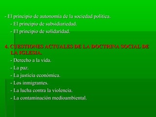 - El principio de autonomía de la sociedad política.
   - El principio de subsidiariedad.
   - El principio de solidaridad.

4. CUESTIONES ACTUALES DE LA DOCTRINA SOCIAL DE
   LA IGLESIA.
   - Derecho a la vida.
   - La paz.
   - La justicia económica.
   - Los inmigrantes.
   - La lucha contra la violencia.
   - La contaminación medioambiental.
 