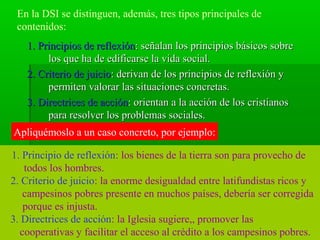 En la DSI se distinguen, además, tres tipos principales de
 contenidos:
   1. Principios de reflexión: señalan los principios básicos sobre
        los que ha de edificarse la vida social.
   2. Criterio de juicio: derivan de los principios de reflexión y
        permiten valorar las situaciones concretas.
   3. Directrices de acción: orientan a la acción de los cristianos
        para resolver los problemas sociales.
Apliquémoslo a un caso concreto, por ejemplo:

1. Principio de reflexión: los bienes de la tierra son para provecho de
   todos los hombres.
2. Criterio de juicio: la enorme desigualdad entre latifundistas ricos y
   campesinos pobres presente en muchos países, debería ser corregida
   porque es injusta.
3. Directrices de acción: la Iglesia sugiere,, promover las
  cooperativas y facilitar el acceso al crédito a los campesinos pobres.
 