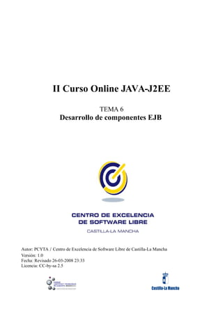 II Curso Online JAVA-J2EE

                                        TEMA 6
                   Desarrollo de componentes EJB




Autor: PCYTA / Centro de Excelencia de Software Libre de Castilla-La Mancha
Versión: 1.0
Fecha: Revisado 26-03-2008 23:33
Licencia: CC-by-sa 2.5
 