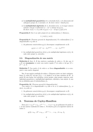 La multiplicidad geom´trica de λ, denotada m(λ), es la dimensi´n del
                                e                      ¯                  o
       subespacio propio de f asociado a λ. Es decir: m(λ) = dim(Vf (λ)).
                                                      ¯
       La multiplicidad algebraica de λ, denotada m(λ), es el mayor n´merou
       natural s tal que el polinomio (x − λ)s es divisor de pf (x).
       Es decir: m(λ) = s si y s´lo si pf (x) = (x − λ)s q(x) y q(λ) = 0.
                                 o

Proposici´n 8 Sea λ un valor propio de un endomorﬁsmo f . Entonces,
         o

                                 1 ≤ m(λ) ≤ m(λ)
                                     ¯

Proposici´n 9 (Teorema general de diagonalizaci´n) Un endomorﬁsmo f es
           o                                   o
diagonalizable si y s´lo si:
                     o
  1. Su polinomio caracter´
                          ıstico pf (x) descompone completamente en R:

                  pf (x) = (−1)n · (x − λ1 )m(λ1 ) · . . . · (x − λr )m(λr )

  2. La multiplicidad geom´trica m(λi ) y la multiplicidad algebraica m(λi ) de
                           e      ¯
     cada valor propio λi coinciden.

2.2.     Diagonalizaci´n de una matriz
                      o
Deﬁnici´n 6 Sean A, B dos matrices cuadradas de orden n. Se dice que A
          o
y B son semejantes si existe una matriz regular P de orden n tal que: B =
P −1 · A · P .

Deﬁnici´n 7 Una matriz A de orden n se llama diagonalizable si es seme-
         o
jante a una matriz diagonal.

    Sea A una matriz cuadrada de orden n. Entonces existe un unico endomor-
                                                                ´
ﬁsmo fA sobre Rn tal que [fA ]C = A, donde C es la base can´nica de Rn . A
                                                                o
partir de este hecho, los conceptos: vector propio, valor propio, espectro, mul-
tiplicidad geom´trica y multiplicidad algebraica, referidos a una matriz A, son
                e
los ya deﬁnidos para el endomorﬁsmo fA .

Proposici´n 10 (Teorema general de diagonalizaci´n)
            o                                     o
   Una matriz A es diagonalizable si y s´lo si lo es el endomorﬁsmo fA , es
                                        o
decir, si y s´lo si:
             o
  1. Su polinomio caracter´
                          ıstico pA (x) descompone completamente en R.
  2. La multiplicidad geom´trica m(λi ) y la multiplicidad algebraica m(λi ) de
                           e      ¯
     cada valor propio λi coinciden.


3.     Teorema de Cayley-Hamilton
   Sean q(x) = am xm + am−1 xm−1 + . . . + a1 x + a0 un polinomio de grado m
y A una matriz cuadrada de orden n . Se denota q(A) a la siguiente matriz de
orden n:

             q(A) = am · Am + am−1 · Am−1 + . . . + a1 · A + a0 · In


                                          3
 