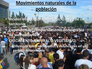 Movimientos naturales de la
             población
• Inciden en el crecimiento (pos. O neg.) de un
  territorio
• Dependen del comportamiento demográfico
  de sus habitantes
• CRECIMIENTO NATURAL O VEGETATIVO:
  – Diferencia entre nacimientos y defunciones en un
    período determinado
 