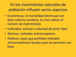 En los movimientos naturales de
  población influyen varios aspectos
• Económicos: la mortalidad disminuye con
  buen sistema sanitario, la crisis reduce el
  número de matrimonios
• Culturales: actitud y voluntad de tener hijos
• Técnicos: métodos anticonceptivos
• Políticos: leyes que prohíben métodos
  anticonceptivos/ Ayudas para las personas con
  hijos
 
