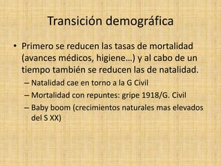 Transición demográfica
• Primero se reducen las tasas de mortalidad
  (avances médicos, higiene…) y al cabo de un
  tiempo también se reducen las de natalidad.
  – Natalidad cae en torno a la G Civil
  – Mortalidad con repuntes: gripe 1918/G. Civil
  – Baby boom (crecimientos naturales mas elevados
    del S XX)
 