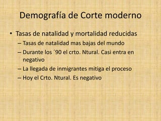 Demografía de Corte moderno
• Tasas de natalidad y mortalidad reducidas
  – Tasas de natalidad mas bajas del mundo
  – Durante los ´90 el crto. Ntural. Casi entra en
    negativo
  – La llegada de inmigrantes mitiga el proceso
  – Hoy el Crto. Ntural. Es negativo
 