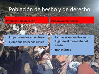 Población de hecho y de derecho
Población de derecho            Población de hecho



• Empadronados en un lugar      • La que se encuentra en un
• Ejerce sus derechos civiles     lugar en el momento del
                                  censo
                                • transeúntes
 