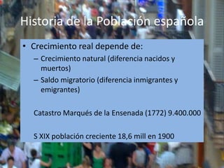 Historia de la Población española
• Crecimiento real depende de:
  – Crecimiento natural (diferencia nacidos y
    muertos)
  – Saldo migratorio (diferencia inmigrantes y
    emigrantes)

  Catastro Marqués de la Ensenada (1772) 9.400.000

  S XIX población creciente 18,6 mill en 1900
 