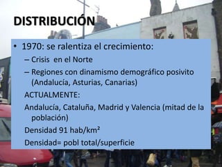 DISTRIBUCIÓN
• 1970: se ralentiza el crecimiento:
  – Crisis en el Norte
  – Regiones con dinamismo demográfico posivito
    (Andalucía, Asturias, Canarias)
  ACTUALMENTE:
  Andalucía, Cataluña, Madrid y Valencia (mitad de la
    población)
  Densidad 91 hab/km²
  Densidad= pobl total/superficie
 