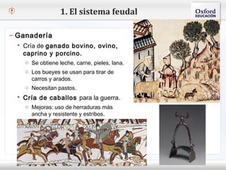 1. El sistema feudal

– Ganadería
    Cría de ganado bovino, ovino,
– Haga clic para modificar el estilo de texto del patrón
    caprino y porcino.
   Segundo nivel
     o Se obtiene leche, carne, pieles, lana.
     o Tercer nivel se usan para tirar de
     o Los bueyes
       carros y arados.
         Cuarto nivel
           Quinto nivel
     o Necesitan pastos.
    Cría de caballos para la guerra.
     o Mejoras: uso de herraduras más
       ancha y resistente y estribos.
 