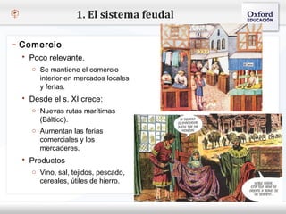 1. El sistema feudal

– Comercio
    Poco relevante.
– Haga Se mantiene el comercio estilo de texto del patrón
     o clic para modificar el
       interior en mercados locales
   Segundo nivel
       y ferias.
     o Tercer nivel
    Desde el s. XI crece:
         Cuarto nivel
     o Nuevas rutasnivel
           Quinto marítimas
        (Báltico).
     o Aumentan las ferias
        comerciales y los
        mercaderes.
    Productos
     o Vino, sal, tejidos, pescado,
        cereales, útiles de hierro.
 