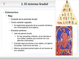 1. El sistema feudal

– Estamentos:
    Rey
– Haga Cúspide demodificar el estilo de texto del patrón
     o clic para la pirámide feudal.
   Segundo carácter sagrado.
     o Tenía nivel
     o Tercer legitimidad dependía de la sucesión dinástica,
         Su nivel
         Cuarto nivel
          con el beneplácito de la Iglesia.
           Quinto nivel
     o Escasos poderes:
          Jefe del ejército feudal.
             En las campañas militares, el rey llamaba a
                sus nobles vasallos que acudían con sus
                ejércitos (mesnadas).
          Cobraba algunos tributos a los nobles y la Iglesia
            (cruzadas, matrimonio de hijos…)
          Máxima autoridad judicial (salvo en los feudos de
            sus vasallos).
 
