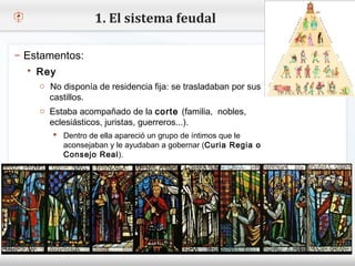 1. El sistema feudal

– Estamentos:
    Rey
– Haga No disponía de residencia estilo de texto del patrón
     o clic para modificar el fija: se trasladaban por sus
       castillos.
   Segundo nivel
     o Tercer nivel
     o Estaba acompañado de la corte (familia, nobles,
       eclesiásticos, juristas, guerreros...).
         Cuarto nivel
          Dentro de ella apareció un grupo de íntimos que le
            Quinto nivel
           aconsejaban y le ayudaban a gobernar (Curia Regia o
           Consejo Real).
 