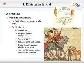 1. El sistema feudal

– Estamentos:
    Nobleza (bellatores)
– Haga clic para modificar el estilo de texto del patrón
     o Se dedicaban a la guerra o a la
   Segundo nivel
       caza.
     o Tercer nivel en:
     o Se dividían
         Cuarto nivel
         Alta nobleza:
            Quinto nivel
            Duques, condes,
              marqueses…
            Vasallos del rey.
            Grandes señores feudales.
            Disponían de su propio
              ejército (mesnada).
            Viven de los ingresos de la
              actividad de su feudo.
 