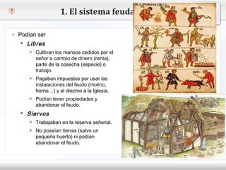 1. El sistema feudal

 o Podían ser
     Libres
– Haga clic para modificar el estilo de texto del patrón
       Cultivan los mansos cedidos por el
        señor a cambio de dinero (renta),
   Segundo de la cosecha (especie) o
        parte nivel
         trabajo.
     o Tercer nivel
       Pagaban impuestos por usar las
           Cuarto nivel
         instalacionesnivelfeudo (molino,
             Quinto del
         horno…) y el diezmo a la Iglesia.
        Podían tener propiedades y
         abandonar el feudo.
     Siervos
        Trabajaban en la reserva señorial.
        No poseían tierras (salvo un
         pequeño huerto) ni podían
         abandonar el feudo.
 