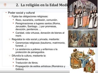 2. La religión en la Edad Media
  Poder social y cultural
    o Fijaba las obligaciones religiosas:
        Rezo, eucaristía, confesión, comunión.
– Haga clic para modificar el estilo de texto del patrón
         Peregrinaciones a lugares santos (Roma,
   Segundo nivel Santiago…) por promesas,
         Jerusalén,
     o Tercer nivel penitencia….
         devoción,
        Caridad, vida virtuosa, donación de bienes al
         Cuarto nivel
          morir.
             Quinto nivel
    o Regulaba la vida social y privada, mediante:
        Ceremonias religiosas (bautismo, matrimonio,
          funeral…)
        La asistencia a pobres y enfermos o la
          protección de perseguidos.
    o Difundía la cultura, mediante la:
        Enseñanza.
        Traducción de libros.
        Propagación de estilos artísticos (Románico y
          Gótico).
 