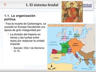 1. El sistema feudal

 1.1. La organización
 política
– Tras laclic para modificar el estilo de texto del patrón
 – Haga muerte de Carlomagno, se
   Segundo nivel
sucedió en Europa Occidental una
época de gran inseguridad por:
     o Tercer nivel
          Cuarto nivel
    La división del Imperio en
            y Quinto nivel
     reinos  las luchas entre
     reyes por restaurar la unidad
     imperial.
      o Ejemplo: Otón I de Alemania
        (s. X).
 