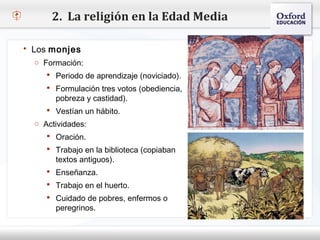 2. La religión en la Edad Media

   Los monjes
     o Formación:
– Haga clic para modificar el estilo de texto del patrón
        Periodo de aprendizaje (noviciado).
   Segundo nivel
        Formulación tres votos (obediencia,
     o Tercer nivel y castidad).
          pobreza
         Vestíannivel
          Cuarto un hábito.
     o Actividades: nivel
            Quinto

         Oración.
         Trabajo en la biblioteca (copiaban
           textos antiguos).
         Enseñanza.
         Trabajo en el huerto.
         Cuidado de pobres, enfermos o
           peregrinos.
 