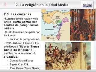 2. La religión en la Edad Media

2.3. Las cruzadas
–Lugares donde había vivido
Cristo (Tierra Santa ) eran
– Haga clic para modificar el estilo de texto del patrón
centros de peregrinación
    Segundo nivel
cristiana.
       o Tercer nivel
–S. XI: Jerusalén ocupada por
           Cuarto nivel
los turcos. 
                Quinto nivel
    Impiden la peregrinación.
–1095: Urbano II llamó a los
cristianos a “liberar Tierra
Santa de infieles” a
cambio de la salvación 
cruzadas.
    Campañas militares
    Siglos XI al XIII.
    Para liberar Tierra Santa.
 