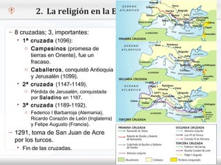 2. La religión en la Edad Media

– 8 cruzadas; 3, importantes:
    1ª cruzada (1096):
      o Campesinos (promesa de
– Haga clic para modificar el estilo de texto del patrón
       tierras en Oriente), fue un
   Segundo nivel
       fracaso.
     o Tercer nivel conquistó Antioquia
     o Caballeros,
       y Jerusalén (1099).
         Cuarto nivel
    2ª cruzada (1147-1149).
            Quinto nivel
      o Pérdida de Jerusalén, conquistada
        por Saladino en 1187.
    3ª cruzada (1189-1192).
      o Federico I Barbarroja (Alemania),
        Ricardo Corazón de León (Inglaterra)
        y Felipe Augusto (Francia).
– 1291, toma de San Juan de Acre
  por los turcos.
    Fin de las cruzadas.
 