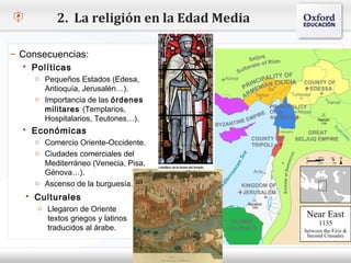 2. La religión en la Edad Media

– Consecuencias:
   Políticas
    o Pequeños Estados (Edesa,
– Haga clic para modificar el estilo de texto del patrón
      Antioquía, Jerusalén…).
   Segundo nivel las órdenes
    o Importancia de
     o militares (Templarios,
       Tercer nivel
       Hospitalarios, Teutones…).
        Cuarto nivel
   Económicas
           Quinto nivel
     o Comercio Oriente-Occidente.
     o Ciudades comerciales del
       Mediterráneo (Venecia, Pisa,
       Génova…).
     o Ascenso de la burguesía.
    Culturales
     o Llegaron de Oriente
        textos griegos y latinos
        traducidos al árabe.
 