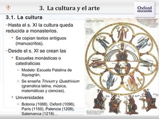 3. La cultura y el arte
3.1. La cultura
–Hasta el s. XI la cultura queda
reducida a monasterios.
– Haga copian textos antiguos estilo de texto del patrón
    Se clic para modificar el
   (manuscritos).
    Segundo nivel
–DesdeTercer XI se crean las
    o el s. nivel
        Cuarto nivel
   Escuelas monásticas o
             Quinto nivel
    catedralicias
     o Modelo: Escuela Palatina de
       Aquisgrán.
     o Se enseña Trivium y Quadrivium
       (gramática latina, música,
       matemáticas y ciencias).
   Universidades
     o Bolonia (1088), Oxford (1096),
       París (1150), Palencia (1208),
       Salamanca (1218)…
 