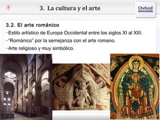 3. La cultura y el arte

3.2. El arte románico
–Estilo artístico de Europa Occidental entre los siglos XI al XIII.
– Haga clic para modificar el estilo de texto del patrón
–“Románico” por la semejanza con el arte romano.
    Segundo nivel
–Arteoreligioso y muy simbólico.
        Tercer nivel
         Cuarto nivel
            Quinto nivel
 