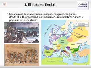 1. El sistema feudal

    Los ataques de musulmanes, vikingos, húngaros, búlgaros...
     desde el s. IX obligaron a los reyes a recurrir a hombres armados
     para que les defendieran.
– Haga clic para modificar el estilo de texto del patrón
   Segundo nivel
     o Tercer nivel
         Cuarto nivel
            Quinto nivel
 