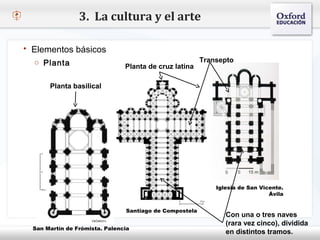 3. La cultura y el arte

   Elementos básicos
     o Planta                                               Transepto
                                   Planta de cruz latina
– Haga clic para modificar el estilo de texto del patrón
        Planta basilical
   Segundo nivel
     o Tercer nivel
         Cuarto nivel
              Quinto nivel




                                                                Iglesia de San Vicente.
                                                                                  Ávila


                                   Santiago de Compostela
                                                                   Con una o tres naves
                                                                   (rara vez cinco), dividida
     San Martín de Frómista. Palencia
                                                                   en distintos tramos.
 