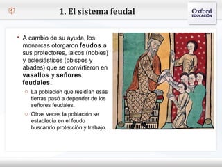 1. El sistema feudal

   A cambio de su ayuda, los
    monarcas otorgaron feudos a
– Haga clic para modificar(nobles) de texto del patrón
    sus protectores, laicos el estilo
   Segundo nivel (obispos y
    y eclesiásticos
    abades) que se convirtieron en
    o Tercer nivel
    vasallos y señores
        Cuarto nivel
    feudales.
            Quinto nivel
     o La población que residían esas
       tierras pasó a depender de los
       señores feudales.
     o Otras veces la población se
       establecía en el feudo
       buscando protección y trabajo.
 