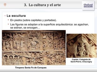 3. La cultura y el arte

– La escultura
    En piedra (sobre capiteles y portadas).
– Haga clic para modificar el estilo de texto del patrón
    Las figuras se adaptan a la superficie arquitectónica: se agachan,
   Segundo nivel
     se estiran, se encogen…
     o Tercer nivel
         Cuarto nivel
            Quinto nivel




                                                        Capitel, Colegiata de
                                                       Saint-Pierre, Chauvigny


         Tímpano Santa Fe de Conques
 