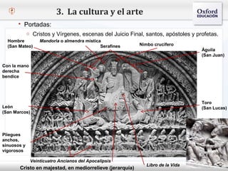 3. La cultura y el arte
        Portadas:
             o Cristos y Vírgenes, escenas del Juicio Final, santos, apóstoles y profetas.
  Hombre          Mandorla o almendra mística
  (San Mateo)                                Serafines       Nimbo crucífero
                                                                                   Águila
  – Haga clic para modificar el estilo de texto del patrón                         (San Juan)
        Segundo nivel
Con la mano
derecha    o Tercer nivel
bendice
               Cuarto nivel
                    Quinto nivel


                                                                                   Toro
León                                                                               (San Lucas)
(San Marcos)




Pliegues
anchos,
sinuosos y
vigorosos

              Veinticuatro Ancianos del Apocalipsis
                                                                Libro de la Vida
          Cristo en majestad, en mediorrelieve (jerarquía)
 
