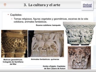 3. La cultura y el arte

      Capiteles:
         o Temas religiosos, figuras vegetales y geométricas, escenas de la vida
– Haga cotidiana, animales fantásticos. de texto del patrón
       clic para modificar el estilo
                            Escena cotidiana: banquete
   Segundo nivel
        o Tercer nivel
            Cuarto nivel
                 Quinto nivel




Motivos geométricos.          Animales fantásticos: quimeras
Colegiata de Santillana
       del Mar
                                          Huida a Egipto. Capiteles
                                           de San Lázaro de Autun
 
