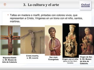 3. La cultura y el arte

      Tallas en madera o marfil, pintadas con colores vivos, que
     representan a Cristo, Vírgenes en un trono con el niño, santos,
     mártires.
 – Haga clic para modificar el estilo de texto del patrón
    Segundo nivel
        o Tercer nivel
            Cuarto nivel
                    Quinto nivel




                            Cristo muerto,
Majestad Batlló                               San Juan                            Virgen de Ger.
                            s. XII, Louvre
s. XII. Museo de                             Evangelista   Virgen con el niño S. XII. Museo
                                                            Iglesia de San Martí, de Arte de
Arte de Cataluña                                                   Cerdaña        Cataluña.
 
