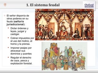 1. El sistema feudal

o El señor disponía de
  otros poderes en su
– Haga (señorío modificar
  feudo
          clic para           el estilo de texto del patrón
  jurisdiccional):
    Segundo nivel
     Dictar órdenes y
      o Tercer nivel
      leyes, juzgar y
           Cuarto nivel
      castigar.
     Cobrar Quinto nivel
              impuestos por
      el uso del molino, el
      horno y la prensa.
     Imponer peajes por
      atravesar sus
      dominios y puentes
     Regular el derecho
      de caza, pesca y
      explotación forestal.
 