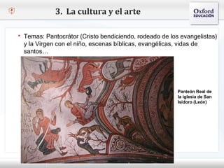 3. La cultura y el arte

    Temas: Pantocrátor (Cristo bendiciendo, rodeado de los evangelistas)
    y la Virgen con el niño, escenas bíblicas, evangélicas, vidas de
    santos…
– Haga clic para modificar el estilo de texto del patrón
   Segundo nivel
     o Tercer nivel
         Cuarto nivel
            Quinto nivel
                                                            Panteón Real de
                                                            la iglesia de San
                                                            Isidoro (León)
 