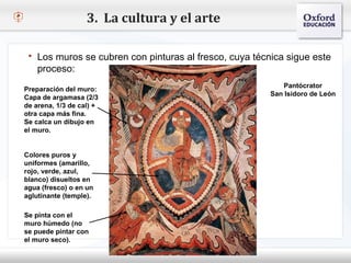 3. La cultura y el arte

    Los muros se cubren con pinturas al fresco, cuya técnica sigue este
      proceso:
– Haga clic para modificar el estilo de texto del patrón     Pantócrator
  Preparación del muro:
   Segundo nivel
  Capa de argamasa (2/3
                                                         San Isidoro de León
  de arena, 1/3 de cal) +
      o Tercer nivel
  otra capa más fina.
  Se calca Cuarto nivel
           un dibujo en
  el muro.
               Quinto nivel

  Colores puros y
  uniformes (amarillo,
  rojo, verde, azul,
  blanco) disueltos en
  agua (fresco) o en un
  aglutinante (temple).

  Se pinta con el
  muro húmedo (no
  se puede pintar con
  el muro seco).
 