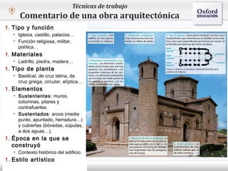 Técnicas de trabajo
       Comentario de una obra arquitectónica
1. Tipo y función
    • Iglesia, castillo, palacios…
    • Función religiosa, militar,
      política…
 – Haga clic
1. Materiales      para modificar el estilo de texto del patrón
    • Ladrillo, piedra, madera…
         Segundo nivel
1. Tipo ode planta
            Tercer nivel
   • Basilical, de cruz latina, de
              Cuarto nivel
     cruz griega, circular, elíptica…
1. Elementos Quinto nivel
    • Sustentantes: muros,
      columnas, pilares y
      contrafuertes.
    • Sustentados: arcos (medio
      punto, apuntado, herradura…)
      y cubiertas (bóvedas, cúpulas,
      a dos aguas…).
1. Época en la que se
   construyó
    • Contexto histórico del edificio.
1. Estilo artístico
 