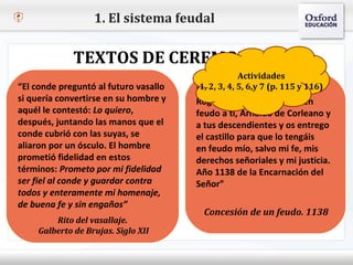 1. El sistema feudal

              TEXTOS DE CEREMONIAS
                                                    Actividades
  Haga clic para modificar el estilo de texto3, 4, 5, 6,y 7 (p. 115 y 116)
–“El conde preguntó al futuro vasallo          del patrón
                                        “En2,
                                         1, nombre del señor, Yo,
 si  Segundo nivel en su hombre y
    quería convertirse                  Rogelio de Besiers, te doy en
 aquél le contestó: Lo quiero,
       o Tercer nivel                   feudo a ti, Arnaldo de Corleano y
 después, juntando las manos que el
            Cuarto nivel               a tus descendientes y os entrego
 conde cubrió con lasnivel se
                Quinto suyas,          el castillo para que lo tengáis
 aliaron por un ósculo. El hombre       en feudo mío, salvo mi fe, mis
 prometió fidelidad en estos            derechos señoriales y mi justicia.
 términos: Prometo por mi fidelidad     Año 1138 de la Encarnación del
 ser fiel al conde y guardar contra     Señor”
 todos y enteramente mi homenaje,
 de buena fe y sin engaños”
                                          Concesión de un feudo. 1138
         Rito del vasallaje.
     Galberto de Brujas. Siglo XII
 