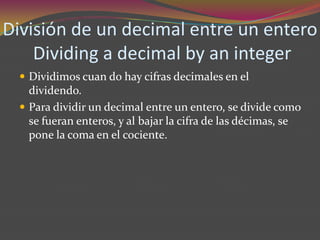 División de un decimal entre un entero
    Dividing a decimal by an integer
   Dividimos cuan do hay cifras decimales en el
    dividendo.
   Para dividir un decimal entre un entero, se divide como
    se fueran enteros, y al bajar la cifra de las décimas, se
    pone la coma en el cociente.
 