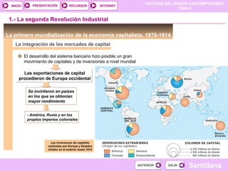PRESENTACIÓN
                                                                         HISTORIA DEL MUNDO CONTEMPORÁNEO
  INICIO                              RECURSOS            INTERNET
                                                                                        TEMA 6


 1.- La segunda Revolución Industrial

La primera mundialización de la economía capitalista, 1870-1914
    La integración de los mercados de capital

           El desarrollo del sistema bancario hizo posible un gran
           movimiento de capitales y de inversiones a nivel mundial

        Las exportaciones de capital
      procedieron de Europa occidental

             Se invirtieron en países
             en los que se obtenían
             mayor rendimiento


            - América, Rusia y en los
            propios imperios coloniales




                         Las inversiones de capitales
                       realizadas por Europa y Estados
                       Unidos en el exterior hasta 1914




                                                                      ANTERIOR    SALIR   Santillana
 