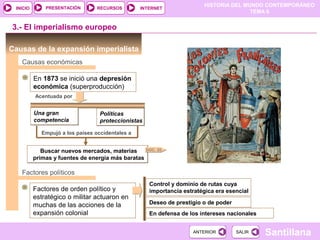 PRESENTACIÓN
                                                                        HISTORIA DEL MUNDO CONTEMPORÁNEO
 INICIO                           RECURSOS        INTERNET
                                                                                       TEMA 6


3.- El imperialismo europeo

Causas de la expansión imperialista
   Causas económicas

          En 1873 se inició una depresión
          económica (superproducción)
          Acentuada por


          Una gran                 Políticas
          competencia              proteccionistas

             Empujó a los países occidentales a


             Buscar nuevos mercados, materias     DOC. 20

          primas y fuentes de energía más baratas

   Factores políticos
                                                     Control y dominio de rutas cuya
          Factores de orden político y               importancia estratégica era esencial
          estratégico o militar actuaron en
          muchas de las acciones de la               Deseo de prestigio o de poder
          expansión colonial                         En defensa de los intereses nacionales


                                                                    ANTERIOR         SALIR    Santillana
 